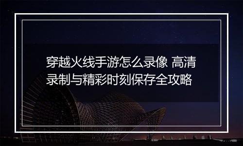 穿越火线手游怎么录像 高清录制与精彩时刻保存全攻略