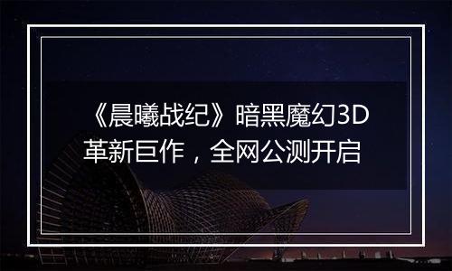 《晨曦战纪》暗黑魔幻3D革新巨作，全网公测开启