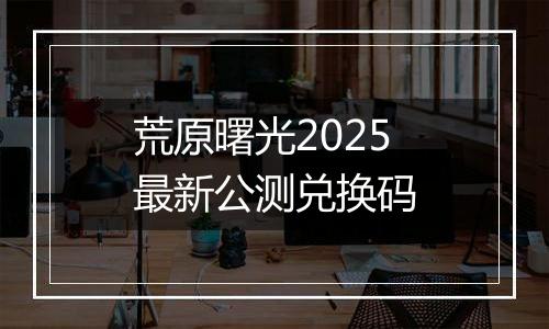 荒原曙光2025最新公测兑换码