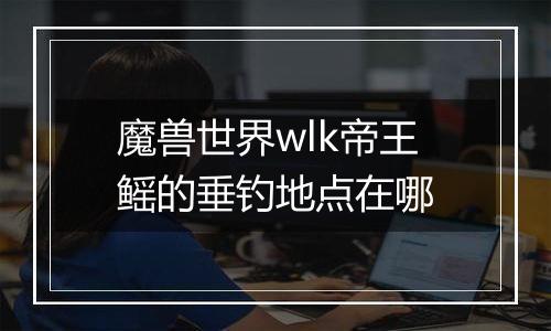 魔兽世界wlk帝王鳐的垂钓地点在哪