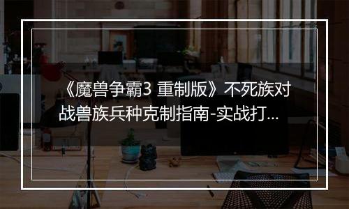 《魔兽争霸3 重制版》不死族对战兽族兵种克制指南-实战打法与兵种搭配详解