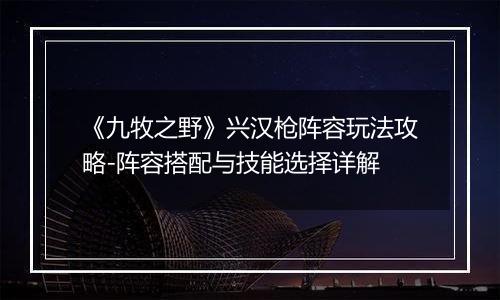 《九牧之野》兴汉枪阵容玩法攻略-阵容搭配与技能选择详解