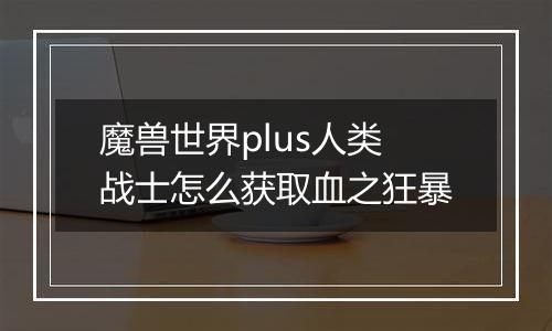 魔兽世界plus人类战士怎么获取血之狂暴