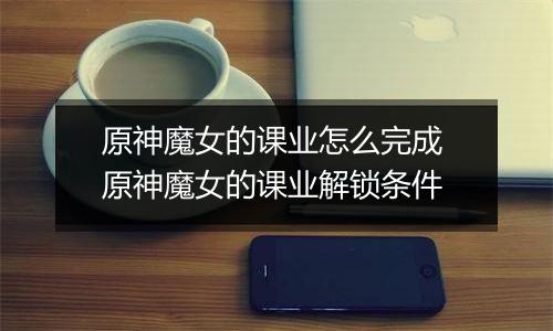 原神魔女的课业怎么完成 原神魔女的课业解锁条件
