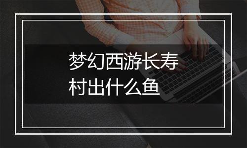 梦幻西游长寿村出什么鱼