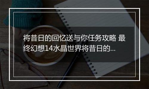 将昔日的回忆送与你任务攻略 最终幻想14水晶世界将昔日的回忆送与你任务怎么做