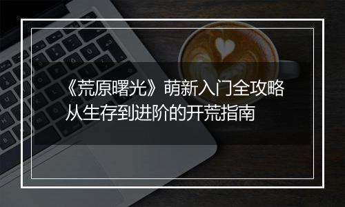 《荒原曙光》萌新入门全攻略 从生存到进阶的开荒指南