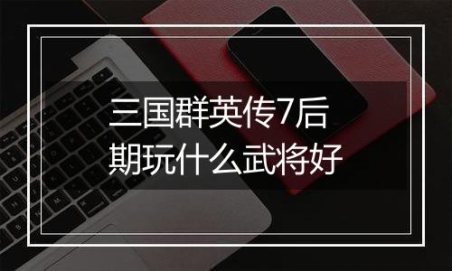 三国群英传7后期玩什么武将好