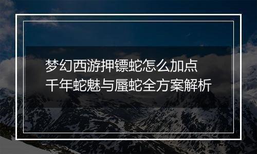 梦幻西游押镖蛇怎么加点 千年蛇魅与蜃蛇全方案解析