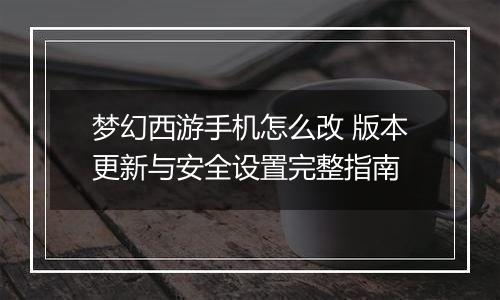 梦幻西游手机怎么改 版本更新与安全设置完整指南